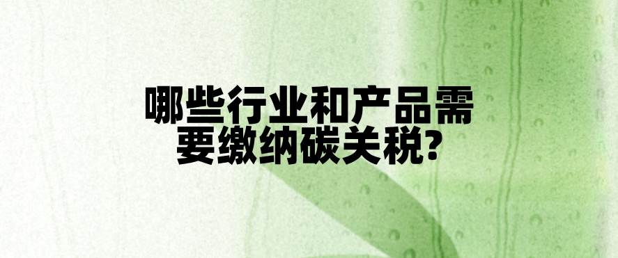 CBAM税收对象:哪些行业和产品需要缴纳碳关税?
